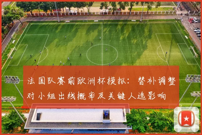 法国队赛前欧洲杯模拟：替补调整对小组出线概率及关键人选影响