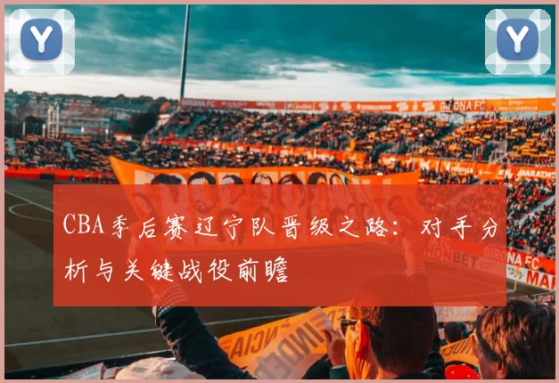 CBA季后赛辽宁队晋级之路：对手分析与关键战役前瞻