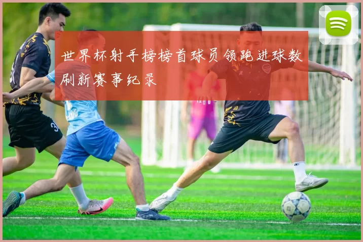 世界杯射手榜榜首球员领跑进球数刷新赛事纪录