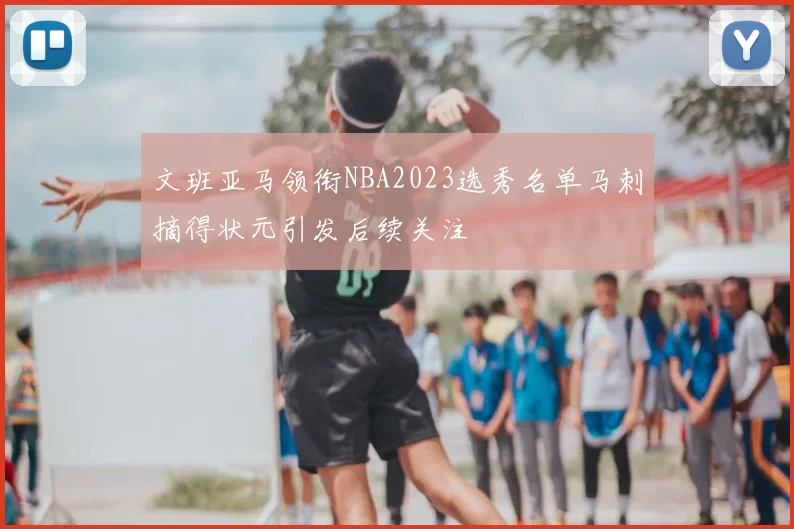 文班亚马领衔NBA2023选秀名单马刺摘得状元引发后续关注