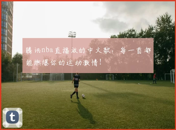 腾讯nba直播放的中文歌,每一首都能燃爆你的运动激情!