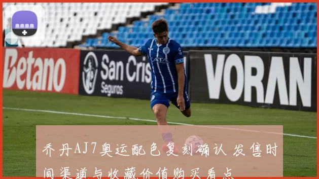 乔丹AJ7奥运配色复刻确认 发售时间渠道与收藏价值购买看点