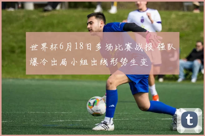 世界杯6月18日多场比赛战报 强队爆冷出局小组出线形势生变