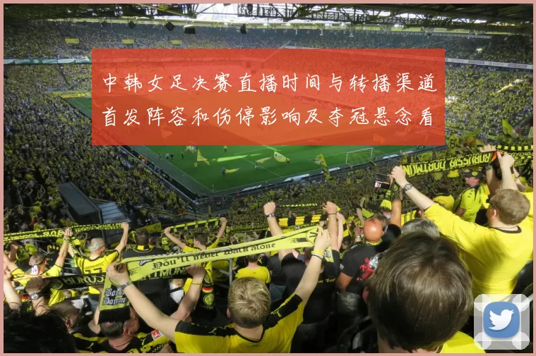 中韩女足决赛直播时间与转播渠道首发阵容和伤停影响及夺冠悬念看点