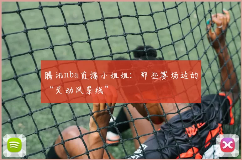 腾讯nba直播小姐姐：那些赛场边的“灵动风景线”