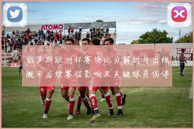 俄罗斯欧洲杯赛场比分解析与出线概率后续赛程影响及关键球员伤停