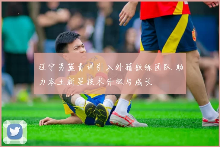 辽宁男篮青训引入外籍教练团队 助力本土新星技术升级与成长