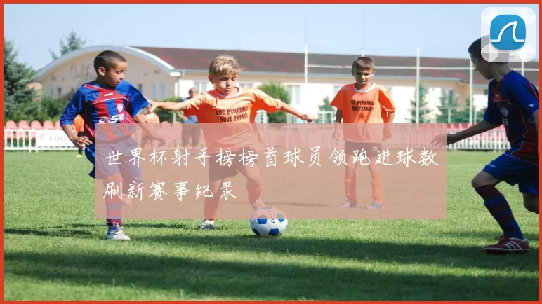 世界杯射手榜榜首球员领跑进球数刷新赛事纪录