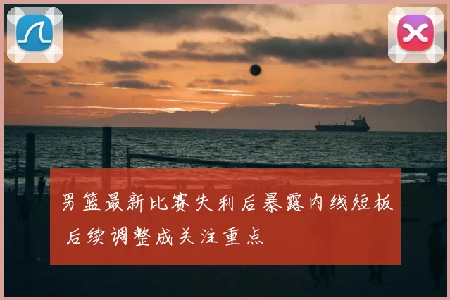 男篮最新比赛失利后暴露内线短板 后续调整成关注重点