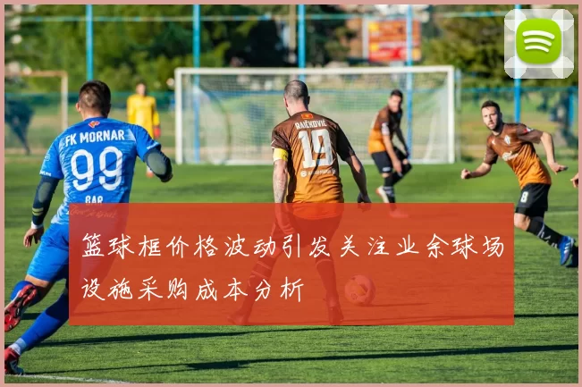 篮球框价格波动引发关注业余球场设施采购成本分析