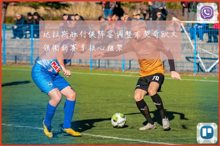 达拉斯独行侠阵容调整东契奇欧文领衔新赛季核心框架