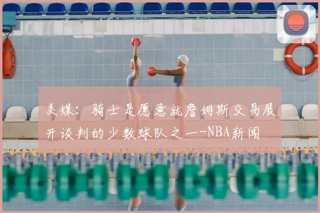 美媒：骑士是愿意就詹姆斯交易展开谈判的少数球队之一-NBA新闻