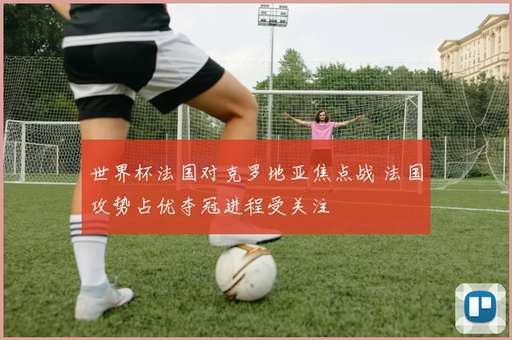 世界杯法国对克罗地亚焦点战 法国攻势占优夺冠进程受关注