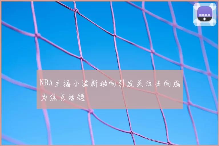 NBA主播小溢新动向引发关注去向成为焦点话题