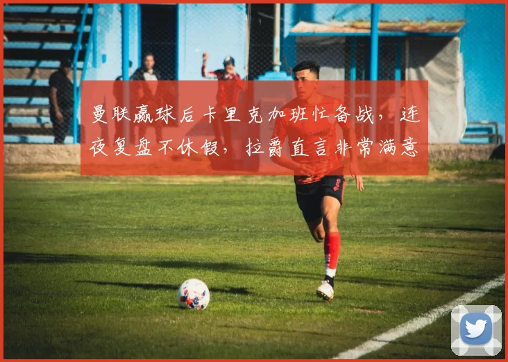 曼联赢球后卡里克加班忙备战，连夜复盘不休假，拉爵直言非常满意_比赛_训练基地_青年队