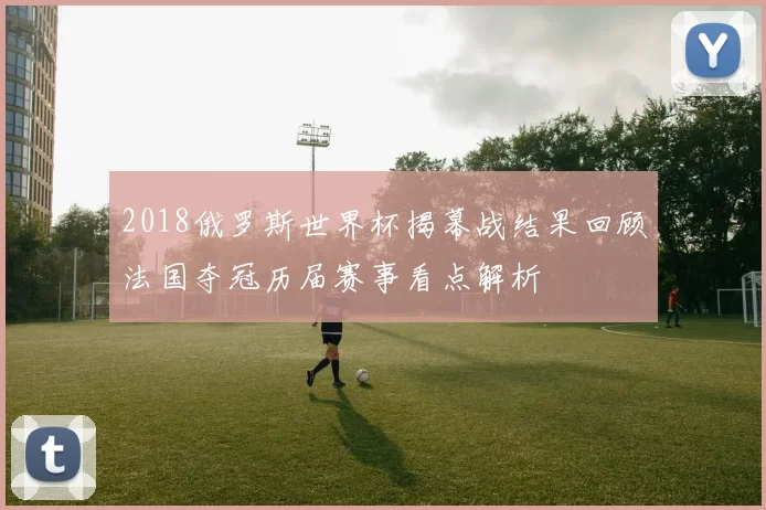 2018俄罗斯世界杯揭幕战结果回顾法国夺冠历届赛事看点解析