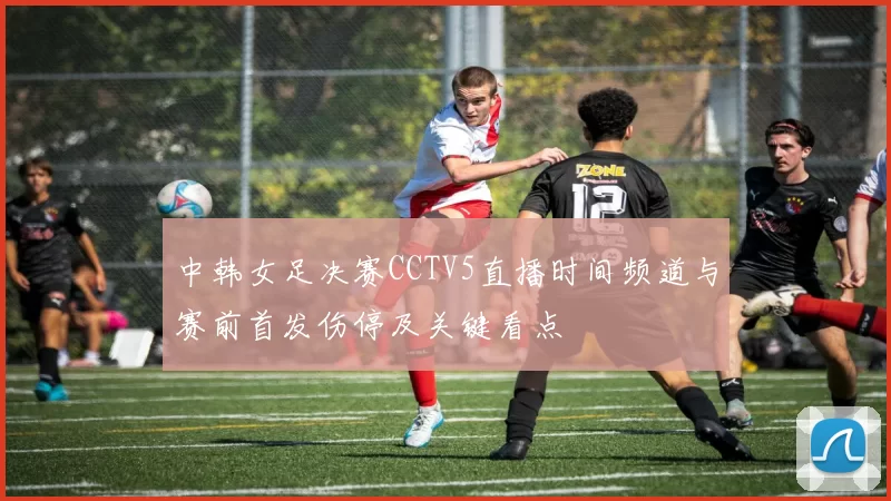 中韩女足决赛CCTV5直播时间频道与赛前首发伤停及关键看点