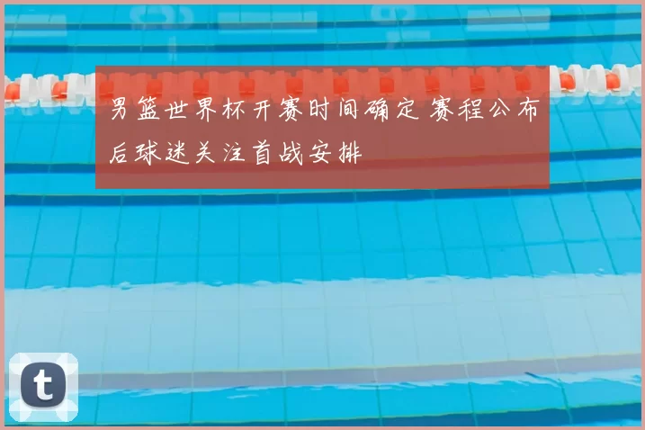 男篮世界杯开赛时间确定 赛程公布后球迷关注首战安排